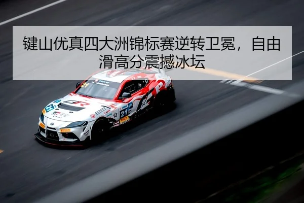 键山优真四大洲锦标赛逆转卫冕，自由滑高分震撼冰坛
