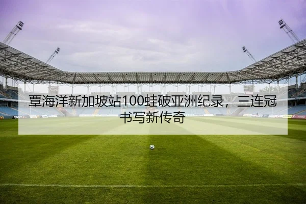 覃海洋新加坡站100蛙破亚洲纪录，三连冠书写新传奇